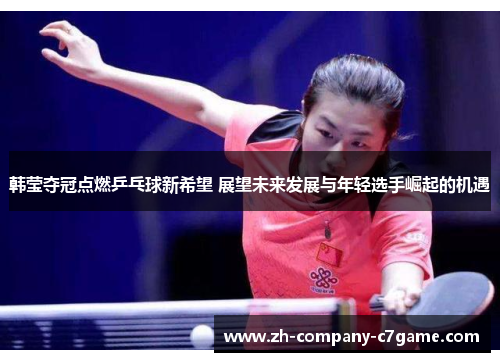 韩莹夺冠点燃乒乓球新希望 展望未来发展与年轻选手崛起的机遇 韩莹夺冠点燃乒乓球新希望 展望未来发展与年轻选手崛起的机遇