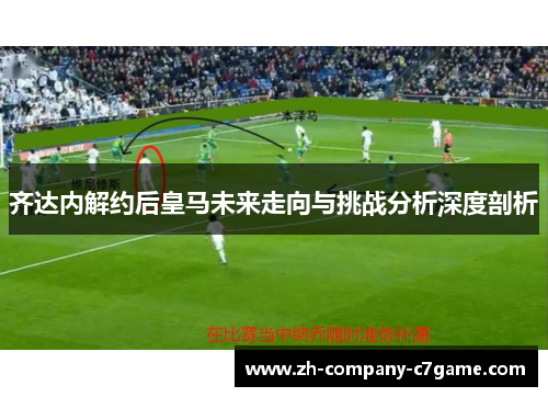 齐达内解约后皇马未来走向与挑战分析深度剖析
