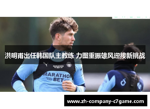 洪明甫出任韩国队主教练 力图重振雄风迎接新挑战